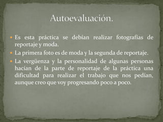  Es esta práctica se debían realizar fotografías de
reportaje y moda.
 La primera foto es de moda y la segunda de reportaje.
 La vergüenza y la personalidad de algunas personas
hacían de la parte de reportaje de la práctica una
dificultad para realizar el trabajo que nos pedían,
aunque creo que voy progresando poco a poco.
 