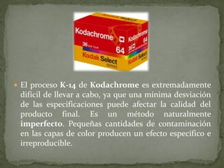  El proceso K-14 de Kodachrome es extremadamente
difícil de llevar a cabo, ya que una mínima desviación
de las especificaciones puede afectar la calidad del
producto final. Es un método naturalmente
imperfecto. Pequeñas cantidades de contaminación
en las capas de color producen un efecto específico e
irreproducible.
 