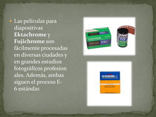  Las películas para
diapositivas
Ektachrome y
Fujichrome son
fácilmente procesadas
en diversas ciudades y
en grandes estudios
fotográficos profesion
ales. Además, ambas
siguen el proceso E-
6 estándar.
 