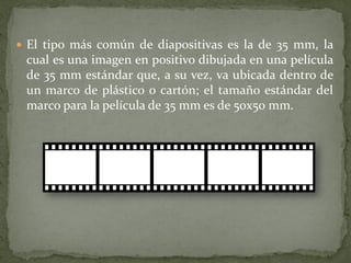  El tipo más común de diapositivas es la de 35 mm, la
cual es una imagen en positivo dibujada en una película
de 35 mm estándar que, a su vez, va ubicada dentro de
un marco de plástico o cartón; el tamaño estándar del
marco para la película de 35 mm es de 50x50 mm.
 