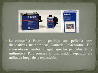  La compañía Polaroid produjo una película para
diapositivas instantáneas, llamada Polachrome. Fue
envasada en casetes, al igual que las películas de 35
milímetros. Para procesarla, una unidad separada era
utilizada luego de la exposición.
 