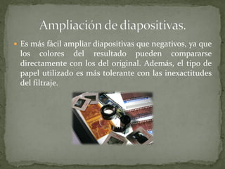  Es más fácil ampliar diapositivas que negativos, ya que
los colores del resultado pueden compararse
directamente con los del original. Además, el tipo de
papel utilizado es más tolerante con las inexactitudes
del filtraje.
 