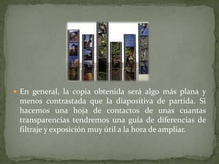  En general, la copia obtenida será algo más plana y
menos contrastada que la diapositiva de partida. Si
hacemos una hoja de contactos de unas cuantas
transparencias tendremos una guía de diferencias de
filtraje y exposición muy útil a la hora de ampliar.
 