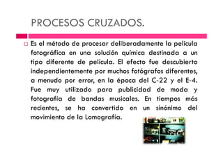 PROCESOS CRUZADOS.
Es el método de procesar deliberadamente la película
fotográfica en una solución química destinada a un
tipo diferente de película. El efecto fue descubierto
independientemente por muchos fotógrafos diferentes,
a menudo por error, en la época del C-22 y el E-4.a menudo por error, en la época del C-22 y el E-4.
Fue muy utilizado para publicidad de moda y
fotografía de bandas musicales. En tiempos más
recientes, se ha convertido en un sinónimo del
movimiento de la Lomografía.
 