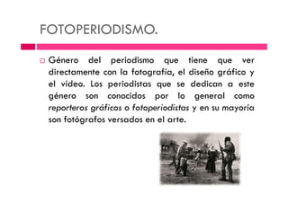 FOTOPERIODISMO.
Género del periodismo que tiene que ver
directamente con la fotografía, el diseño gráfico y
el vídeo. Los periodistas que se dedican a este
género son conocidos por lo general como
reporteros gráficos o fotoperiodistas y en su mayoríareporteros gráficos o fotoperiodistas y en su mayoría
son fotógrafos versados en el arte.
 