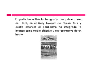 El periódico utilizó la fotografía por primera vez
en 1880, en el Daily Graphic de Nueva York y
desde entonces el periodismo ha integrado la
imagen como medio objetivo y representativo de un
hecho.hecho.
 