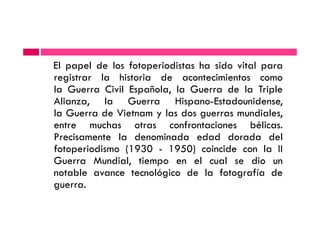 El papel de los fotoperiodistas ha sido vital para
registrar la historia de acontecimientos como
la Guerra Civil Española, la Guerra de la Triple
Alianza, la Guerra Hispano-Estadounidense,
la Guerra de Vietnam y las dos guerras mundiales,la Guerra de Vietnam y las dos guerras mundiales,
entre muchas otras confrontaciones bélicas.
Precisamente la denominada edad dorada del
fotoperiodismo (1930 - 1950) coincide con la II
Guerra Mundial, tiempo en el cual se dio un
notable avance tecnológico de la fotografía de
guerra.
 