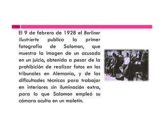 El 9 de febrero de 1928 el Berliner
Ilustrierte publica la primer
fotografía de Salomon, que
muestra la imagen de un acusado
en un juicio, obtenida a pesar de laen un juicio, obtenida a pesar de la
prohibición de realizar fotos en los
tribunales en Alemania, y de las
dificultades técnicas para trabajar
en interiores sin iluminación extra,
para lo que Salomon empleó su
cámara oculta en un maletín.
 