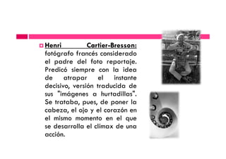 Henri Cartier-Bresson:
fotógrafo francés considerado
el padre del foto reportaje.
Predicó siempre con la idea
de atrapar el instantede atrapar el instante
decisivo, versión traducida de
sus "imágenes a hurtadillas".
Se trataba, pues, de poner la
cabeza, el ojo y el corazón en
el mismo momento en el que
se desarrolla el clímax de una
acción.
 