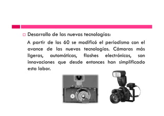 Desarrollo de las nuevas tecnologías:
A partir de los 60 se modificó el periodismo con el
avance de las nuevas tecnologías. Cámaras más
ligeras, automáticas, flashes electrónicos, sonligeras, automáticas, flashes electrónicos, son
innovaciones que desde entonces han simplificado
esta labor.
 