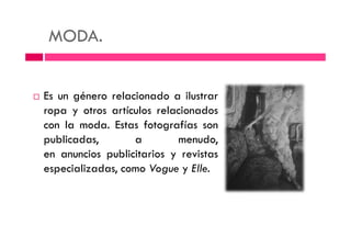 MODA.
Es un género relacionado a ilustrar
ropa y otros artículos relacionados
con la moda. Estas fotografías soncon la moda. Estas fotografías son
publicadas, a menudo,
en anuncios publicitarios y revistas
especializadas, como Vogue y Elle.
 
