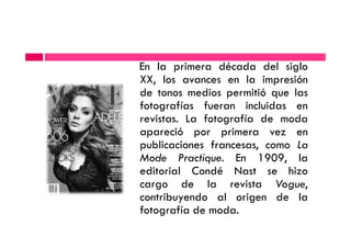 En la primera década del siglo
XX, los avances en la impresión
de tonos medios permitió que las
fotografías fueran incluidas en
revistas. La fotografía de modarevistas. La fotografía de moda
apareció por primera vez en
publicaciones francesas, como La
Mode Practique. En 1909, la
editorial Condé Nast se hizo
cargo de la revista Vogue,
contribuyendo al origen de la
fotografía de moda.
 