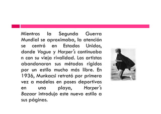 Mientras la Segunda Guerra
Mundial se aproximaba, la atención
se centró en Estados Unidos,
donde Vogue y Harper's continuaba
n con su vieja rivalidad. Los artistasn con su vieja rivalidad. Los artistas
abandonaron sus métodos rígidos
por un estilo mucho más libre. En
1936, Munkacsi retrató por primera
vez a modelos en poses deportivas
en una playa, Harper's
Bazaar introdujo este nuevo estilo a
sus páginas.
 