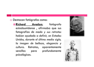 Destacan fotógrafos como:
Richard Avedon: fotógrafo
estadounidense , afirmaba que sus
fotografías de moda y sus retratosfotografías de moda y sus retratos
habían ayudado a definir, en Estados
Unidos, durante el último medio siglo,
la imagen de belleza, elegancia y
cultura. Retratos, aparentemente
sencillos pero profundamente
psicológicos.
 