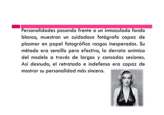Personalidades posando frente a un inmaculado fondo
blanco, muestran un cuidadoso fotógrafo capaz de
plasmar en papel fotográfico rasgos inesperados. Su
método era sencillo pero efectivo, la derrota anímica
del modelo a través de largas y cansadas sesiones.del modelo a través de largas y cansadas sesiones.
Así desnudo, el retratado e indefenso era capaz de
mostrar su personalidad más sincera.
 