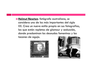 Helmut Newton: fotógrafo australiano, se
considera uno de los más importantes del siglo
XX. Crea un nuevo estilo propio en sus fotografías,
las que están repletas de glamour y seducción,
donde predominan los desnudos femeninos y losdonde predominan los desnudos femeninos y los
tacones de aguja.
 