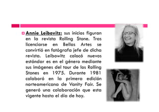 Annie Leibovitz: sus inicios figuran
en la revista Rolling Stone. Tras
licenciarse en Bellas Artes se
convirtió en fotógrafa jefe de dicha
revista. Leibowitz colocó nuevosrevista. Leibowitz colocó nuevos
estándar es en el género mediante
sus imágenes del tour de los Rolling
Stones en 1975. Durante 1981
colaboró en la primera edición
norteamericana de Vanity Fair. Se
generó una colaboración que esta
vigente hasta el día de hoy.
 
