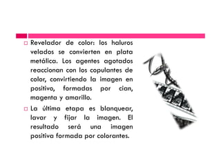 Revelador de color: los haluros
velados se convierten en plata
metálica. Los agentes agotados
reaccionan con los copulantes de
color, convirtiendo la imagen encolor, convirtiendo la imagen en
positivo, formadas por cian,
magenta y amarillo.
La última etapa es blanquear,
lavar y fijar la imagen. El
resultado será una imagen
positiva formada por colorantes.
 