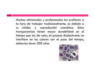 Muchos aficionados y profesionales las prefieren a
la hora de trabajar tradicionalmente, es debido a
su nitidez y reproducción cromática. Estas
transparencias tienen mayor durabilidad en el
tiempo que las de color, el proceso Kodachrome notiempo que las de color, el proceso Kodachrome no
interfiere en los colores con el paso del tiempo,
deberían durar 200 años.
 