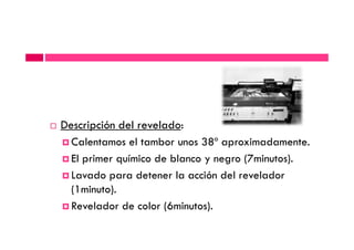Descripción del revelado:Descripción del revelado:
Calentamos el tambor unos 38º aproximadamente.
El primer químico de blanco y negro (7minutos).
Lavado para detener la acción del revelador
(1minuto).
Revelador de color (6minutos).
 