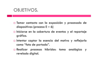 OBJETIVOS.
Tomar contacto con la exposición y procesado de
diapositivas (proceso E – 6)
Iniciarse en la cobertura de eventos y el reportaje
gráfico.gráfico.
Intentar captar la esencia del motivo y reflejarlo
como “foto de portada”.
Realizar procesos híbridos: toma analógica y
revelado digital.
 