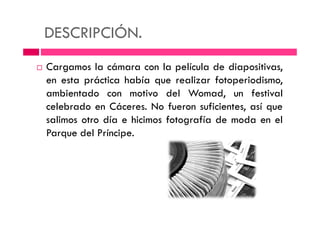 DESCRIPCIÓN.
Cargamos la cámara con la película de diapositivas,
en esta práctica había que realizar fotoperiodismo,
ambientado con motivo del Womad, un festival
celebrado en Cáceres. No fueron suficientes, así que
salimos otro día e hicimos fotografía de moda en elsalimos otro día e hicimos fotografía de moda en el
Parque del Príncipe.
 