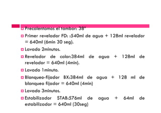 Precalentamos el tambor: 38º
Primer revelador FD: :540ml de agua + 128ml revelador
= 640ml (6min 30 seg).
Lavado 2minutos.
Revelador de color:384ml de agua + 128ml deRevelador de color:384ml de agua + 128ml de
revelador = 640ml (4min).
Lavado 1minuto.
Blanqueo-fijador BX:384ml de agua + 128 ml de
blanqueo fijador = 640ml (4min)
Lavado 3minutos.
Estabilizador STAB:576ml de agua + 64ml de
estabilizador = 640ml (30seg)
 