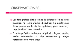 OBSERVACIONES.
Las fotografías están tomadas diferentes días. Esta
práctica no tenía mucha dificultad. La parte más
liosa puede ser la de los químicos, pero solo hayliosa puede ser la de los químicos, pero solo hay
que familiarizarse con ellos.
En esta práctica no hemos ampliado ninguna copia,
están escaneadas a alta resolución y luego
retocadas con PhotoShop.
 