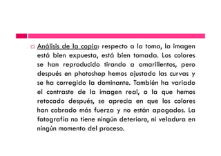 Análisis de la copia: respecto a la toma, la imagen
está bien expuesta, está bien tomada. Los colores
se han reproducido tirando a amarillentos, pero
después en photoshop hemos ajustado las curvas y
se ha corregido la dominante. También ha variadose ha corregido la dominante. También ha variado
el contraste de la imagen real, a la que hemos
retocado después, se aprecia en que los colores
han cobrado más fuerza y no están apagados. La
fotografía no tiene ningún deterioro, ni veladura en
ningún momento del proceso.
 