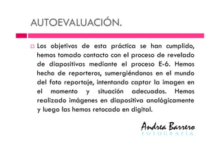 AUTOEVALUACIÓN.
Los objetivos de esta práctica se han cumplido,
hemos tomado contacto con el proceso de revelado
de diapositivas mediante el proceso E-6. Hemos
hecho de reporteros, sumergiéndonos en el mundo
del foto reportaje, intentando captar la imagen endel foto reportaje, intentando captar la imagen en
el momento y situación adecuados. Hemos
realizado imágenes en diapositiva analógicamente
y luego las hemos retocado en digital.
 