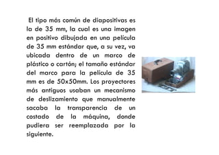 El tipo más común de diapositivas es
la de 35 mm, la cual es una imagen
en positivo dibujada en una película
de 35 mm estándar que, a su vez, va
ubicada dentro de un marco de
plástico o cartón; el tamaño estándar
del marco para la película de 35
mm es de 50x50mm. Los proyectoresmm es de 50x50mm. Los proyectores
más antiguos usaban un mecanismo
de deslizamiento que manualmente
sacaba la transparencia de un
costado de la máquina, donde
pudiera ser reemplazada por la
siguiente.
 