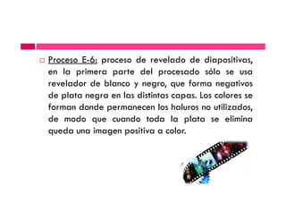 Proceso E-6: proceso de revelado de diapositivas,
en la primera parte del procesado sólo se usa
revelador de blanco y negro, que forma negativos
de plata negra en las distintas capas. Los colores se
forman donde permanecen los haluros no utilizados,forman donde permanecen los haluros no utilizados,
de modo que cuando toda la plata se elimina
queda una imagen positiva a color.
 