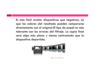 Es más fácil revelar diapositivas que negativos, ya
que los colores del resultado pueden compararse
directamente con el original El tipo de papel es más
tolerante con los errores del filtraje. La copia final
será algo más plana y menos contrastada que laserá algo más plana y menos contrastada que la
diapositiva departida.
 