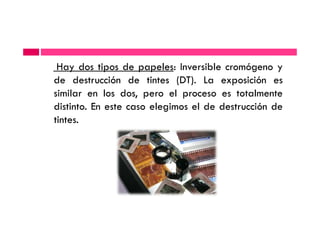 Hay dos tipos de papeles: Inversible cromógeno y
de destrucción de tintes (DT). La exposición es
similar en los dos, pero el proceso es totalmente
distinto. En este caso elegimos el de destrucción de
tintes.tintes.
 
