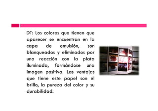 DT: Los colores que tienen que
aparecer se encuentran en la
capa de emulsión, son
blanqueados y eliminados por
una reacción con la platauna reacción con la plata
iluminada, formándose una
imagen positiva. Las ventajas
que tiene este papel son el
brillo, la pureza del color y su
durabilidad.
 