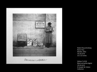 Robert Rauschenberg
Rome Flea
Market, 1952
Ink jet print
15 x 15 inches


Edition 7 of 50
Black and white digital
ink jet print
© Joseph M. Cohen
Collection
 