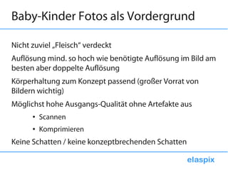 Baby-Kinder Fotos als Vordergrund

Nicht zuviel „Fleisch“ verdeckt
Auflösung mind. so hoch wie benötigte Auflösung im Bild am
besten aber doppelte Auflösung
Körperhaltung zum Konzept passend (großer Vorrat von
Bildern wichtig)
Möglichst hohe Ausgangs-Qualität ohne Artefakte aus
      ●   Scannen
      ●   Komprimieren
Keine Schatten / keine konzeptbrechenden Schatten
 