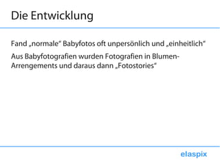 Die Entwicklung

Fand „normale“ Babyfotos oft unpersönlich und „einheitlich“
Aus Babyfotografien wurden Fotografien in Blumen-
Arrengements und daraus dann „Fotostories“
 