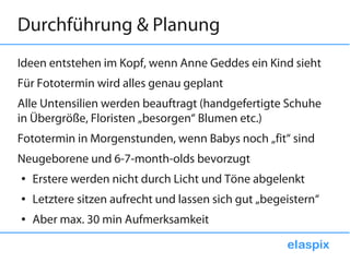 Durchführung & Planung
Ideen entstehen im Kopf, wenn Anne Geddes ein Kind sieht
Für Fototermin wird alles genau geplant
Alle Untensilien werden beauftragt (handgefertigte Schuhe
in Übergröße, Floristen „besorgen“ Blumen etc.)
Fototermin in Morgenstunden, wenn Babys noch „fit“ sind
Neugeborene und 6-7-month-olds bevorzugt
●   Erstere werden nicht durch Licht und Töne abgelenkt
●   Letztere sitzen aufrecht und lassen sich gut „begeistern“
●   Aber max. 30 min Aufmerksamkeit
 