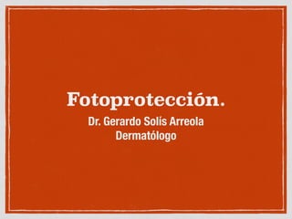 Fotoprotección.
Dr. Gerardo Solís Arreola
Dermatólogo
 