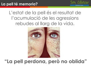 L’estat de la pell és el resultat de
l’acumulació de les agressions
rebudes al llarg de la vida.
La pell té memoria?
“La pell perdona, però no oblida”
 