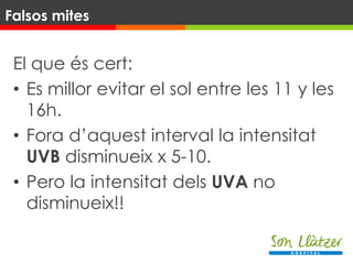 El que és cert:
• Es millor evitar el sol entre les 11 y les
16h.
• Fora d’aquest interval la intensitat
UVB disminueix x 5-10.
• Pero la intensitat dels UVA no
disminueix!!
Falsos mites
 