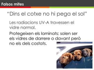 “Dins el cotxe no hi pega el sol”
Les radiacions UV-A travessen el
vidre normal.
Protegeixen els laminats: solen ser
els vidres de darrere o davant però
no els dels costats.
Falsos mites
 
