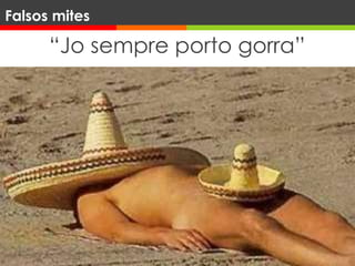 “Jo sempre porto gorra”
Capells
Ala > 2,5 cm. FPS1,5
Ala 2,5-7 cm. FPS 3
Ala > 7,5 cm. FPS 7
L’ús de capell de 10 cm tota la vida pot
reduir fins al 40% el risc de càncer a la
cara.
Falsos mites
 
