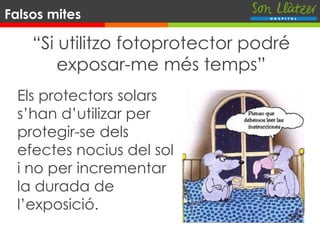 “Si utilitzo fotoprotector podré
exposar-me més temps”
Els protectors solars
s’han d’utilizar per
protegir-se dels
efectes nocius del sol
i no per incrementar
la durada de
l’exposició.
Falsos mites
 