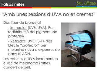 “Amb unes sessions d’UVA no et cremes”
Dos tipus de bronzejat
- Immediat (UVB, UVA). Per
redistribució del pigment. No
protegeix.
- Retardat (UVB). 3-14 dies.
Efecte “protector” per
melanina nova a expenses de
dany al ADN.
Les cabines d’UVA incrementen
el risc de melanoma i altres
càncers de pell.
Falsos mites
 