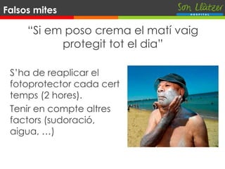 “Si em poso crema el matí vaig
protegit tot el dia”
S’ha de reaplicar el
fotoprotector cada cert
temps (2 hores).
Tenir en compte altres
factors (sudoració,
aigua, …)
Falsos mites
 