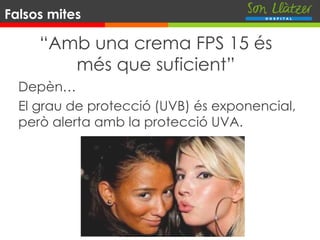 “Amb una crema FPS 15 és
més que suficient”
Depèn…
El grau de protecció (UVB) és exponencial,
però alerta amb la protecció UVA.
Falsos mites
 