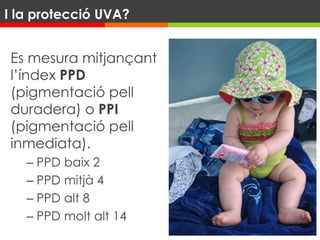 Es mesura mitjançant
l’índex PPD
(pigmentació pell
duradera) o PPI
(pigmentació pell
inmediata).
– PPD baix 2
– PPD mitjà 4
– PPD alt 8
– PPD molt alt 14
I la protecció UVA?
 