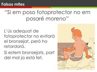 “Si em poso fotoprotector no em
posaré moreno”
L’ús adequat de
fotoprotector no evitarà
el bronzejat, però ho
retardarà.
Si estem bronzejats, part
del mal ja está fet.
Falsos mites
 